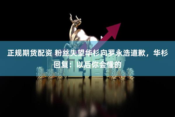 正规期货配资 粉丝失望华杉向罗永浩道歉，华杉回复：以后你会懂的