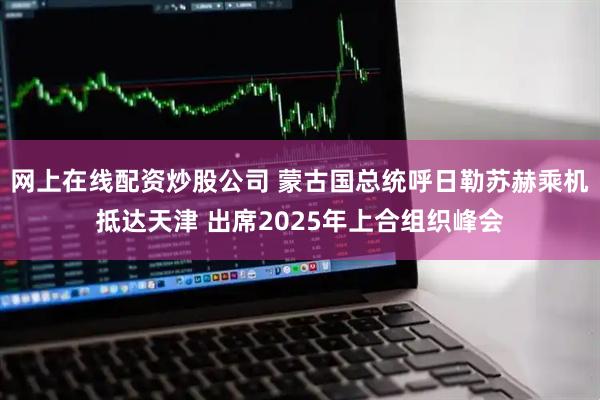 网上在线配资炒股公司 蒙古国总统呼日勒苏赫乘机抵达天津 出席2025年上合组织峰会