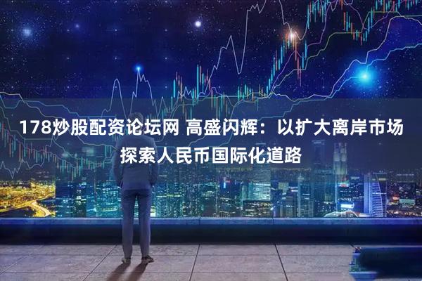 178炒股配资论坛网 高盛闪辉：以扩大离岸市场探索人民币国际化道路