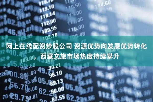 网上在线配资炒股公司 资源优势向发展优势转化，西藏文旅市场热度持续攀升