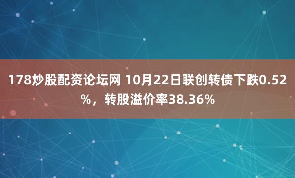 178炒股配资论坛网 10月22日联创转债下跌0.52%，转股溢价率38.36%