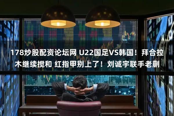 178炒股配资论坛网 U22国足VS韩国！拜合拉木继续搅和 红指甲别上了！刘诚宇联手老蒯
