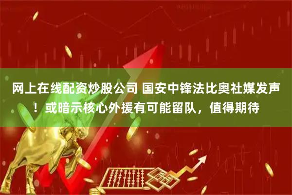 网上在线配资炒股公司 国安中锋法比奥社媒发声！或暗示核心外援有可能留队，值得期待