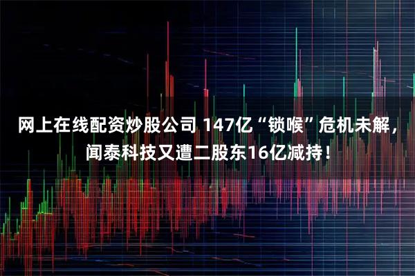 网上在线配资炒股公司 147亿“锁喉”危机未解，闻泰科技又遭二股东16亿减持！