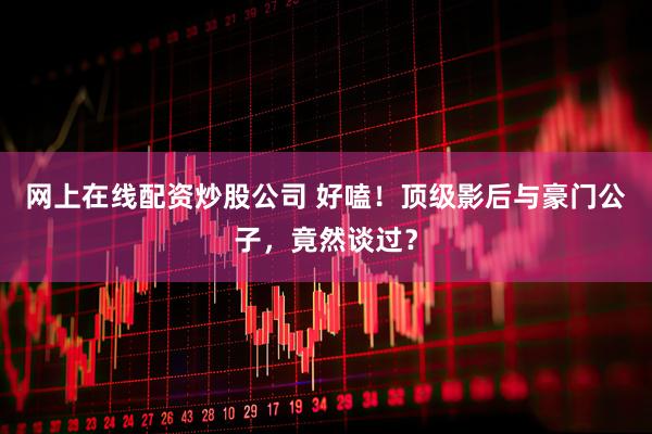 网上在线配资炒股公司 好嗑！顶级影后与豪门公子，竟然谈过？