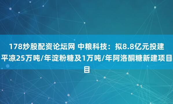 178炒股配资论坛网 中粮科技：拟8.8亿元投建平凉25万吨/年淀粉糖及1万吨/年阿洛酮糖新建项目