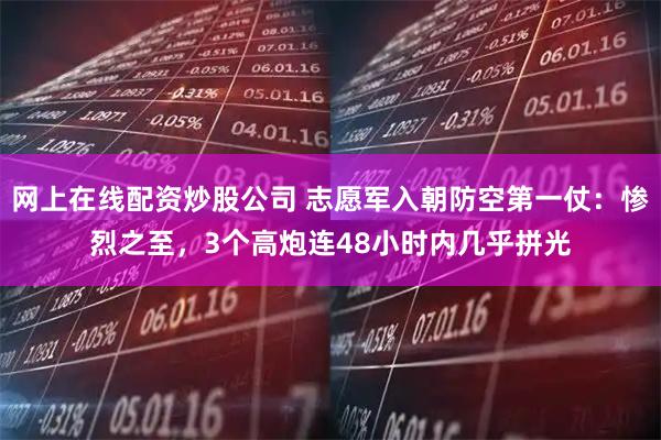 网上在线配资炒股公司 志愿军入朝防空第一仗：惨烈之至，3个高炮连48小时内几乎拼光