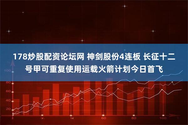 178炒股配资论坛网 神剑股份4连板 长征十二号甲可重复使用运载火箭计划今日首飞