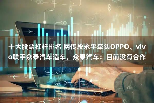 十大股票杠杆排名 网传段永平牵头OPPO、vivo联手众泰汽车造车，众泰汽车：目前没有合作