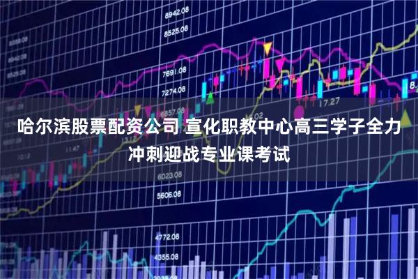 哈尔滨股票配资公司 宣化职教中心高三学子全力冲刺迎战专业课考试