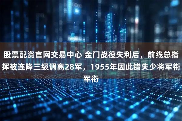 股票配资官网交易中心 金门战役失利后，前线总指挥被连降三级调离28军，1955年因此错失少将军衔
