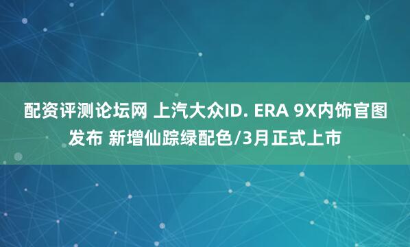 配资评测论坛网 上汽大众ID. ERA 9X内饰官图发布 新增仙踪绿配色/3月正式上市