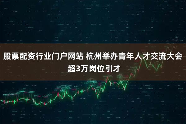 股票配资行业门户网站 杭州举办青年人才交流大会 超3万岗位引才