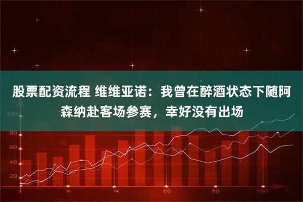 股票配资流程 维维亚诺：我曾在醉酒状态下随阿森纳赴客场参赛，幸好没有出场