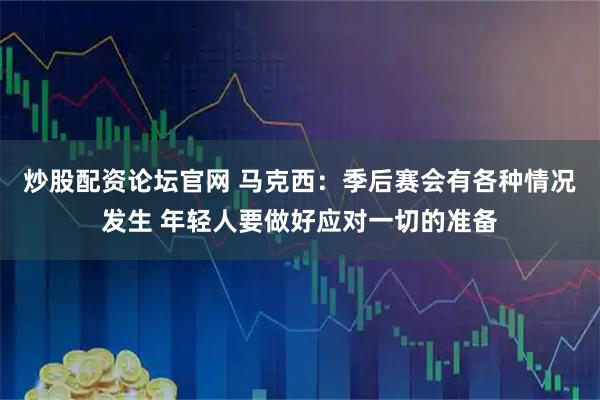 炒股配资论坛官网 马克西：季后赛会有各种情况发生 年轻人要做好应对一切的准备