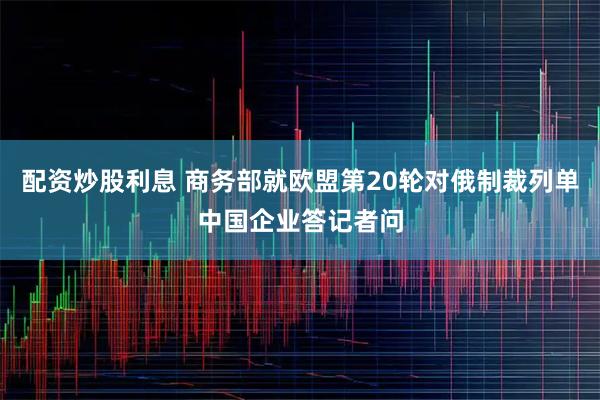 配资炒股利息 商务部就欧盟第20轮对俄制裁列单中国企业答记者问
