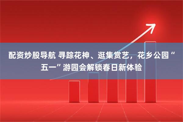 配资炒股导航 寻踪花神、逛集赏艺，花乡公园“五一”游园会解锁春日新体验