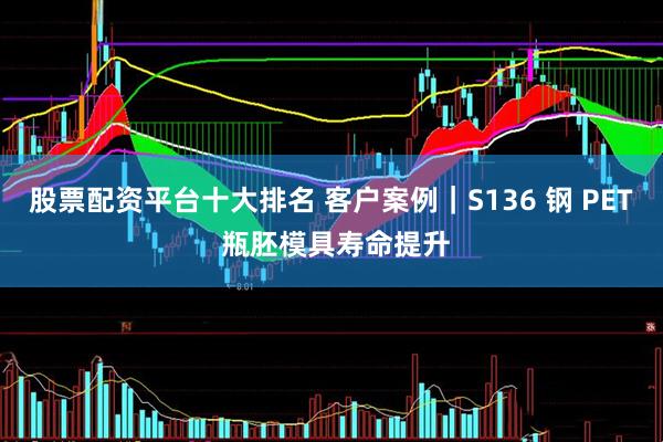 股票配资平台十大排名 客户案例｜S136 钢 PET 瓶胚模具寿命提升