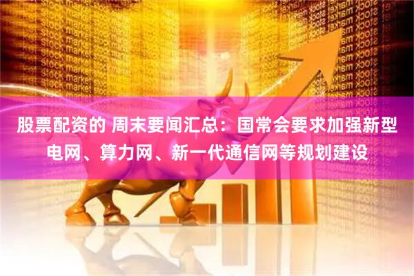 股票配资的 周末要闻汇总：国常会要求加强新型电网、算力网、新一代通信网等规划建设