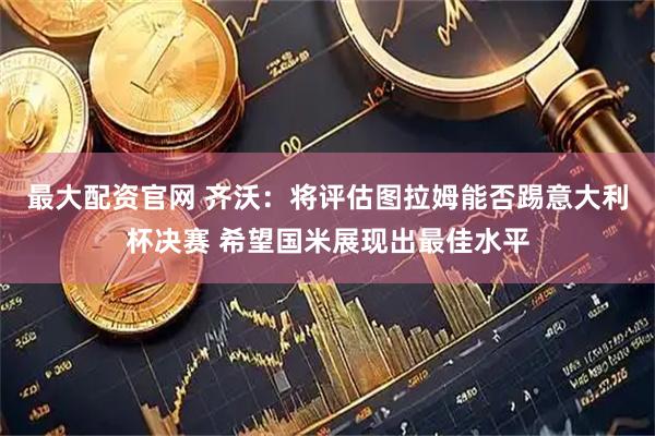 最大配资官网 齐沃：将评估图拉姆能否踢意大利杯决赛 希望国米展现出最佳水平